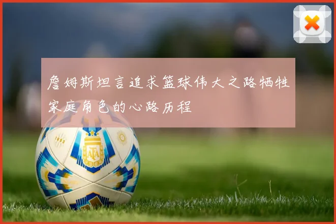 詹姆斯坦言追求篮球伟大之路牺牲家庭角色的心路历程