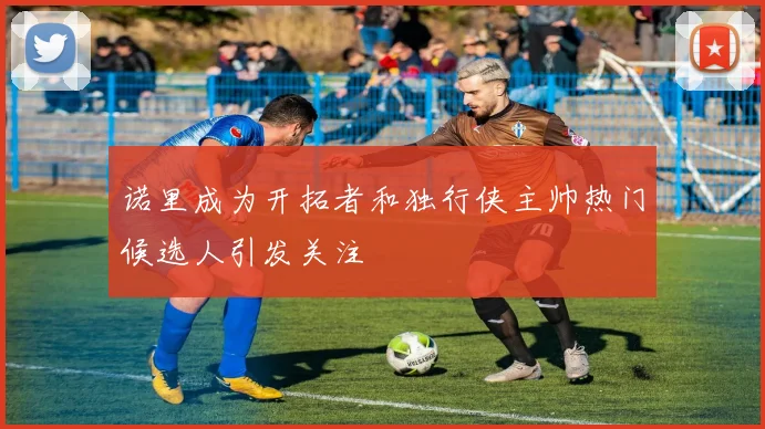 诺里成为开拓者和独行侠主帅热门候选人引发关注