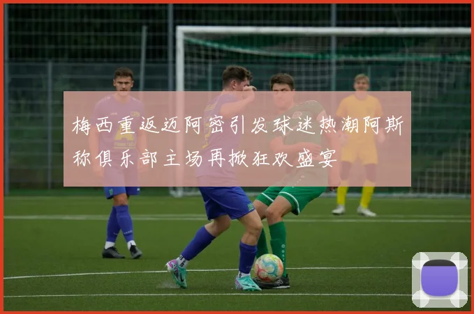 梅西重返迈阿密引发球迷热潮阿斯称俱乐部主场再掀狂欢盛宴