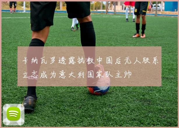 卡纳瓦罗透露执教中国后无人联系立志成为意大利国家队主帅