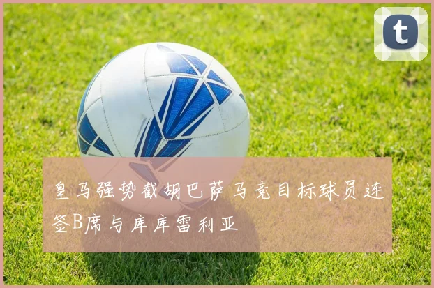 皇马强势截胡巴萨马竞目标球员连签B席与库库雷利亚