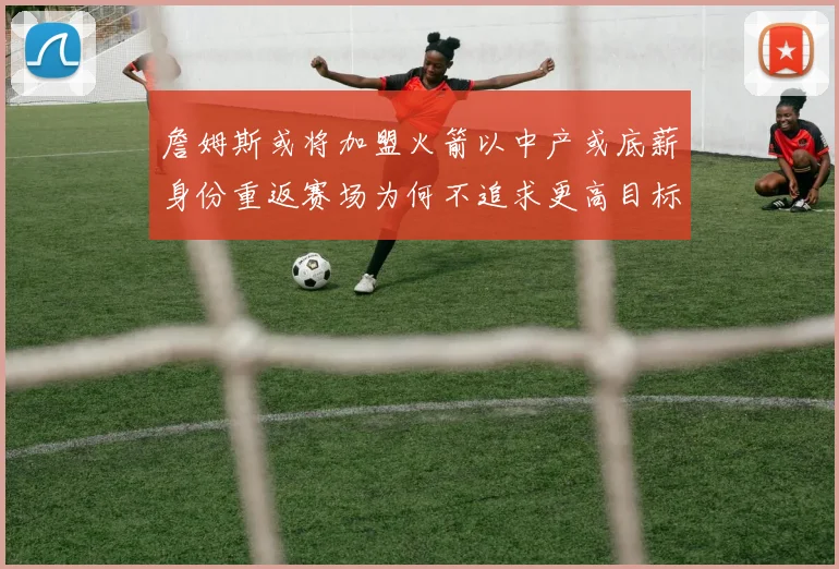 詹姆斯或将加盟火箭以中产或底薪身份重返赛场为何不追求更高目标