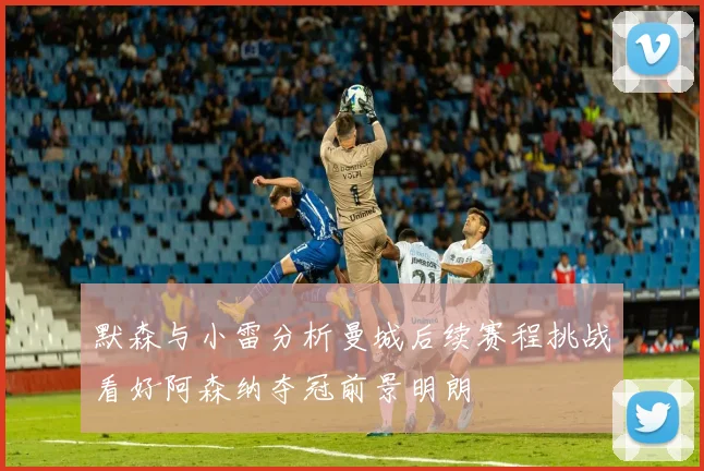 默森与小雷分析曼城后续赛程挑战看好阿森纳夺冠前景明朗