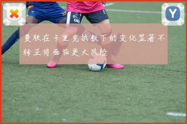 曼联在卡里克执教下的变化显著不转正将面临更大风险