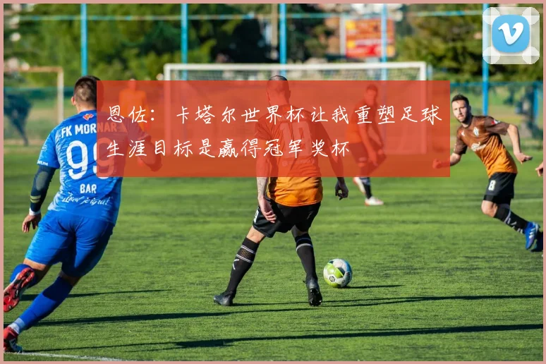 恩佐：卡塔尔世界杯让我重塑足球生涯目标是赢得冠军奖杯