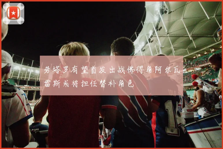 劳塔罗有望首发出战佛得角阿尔瓦雷斯或将担任替补角色