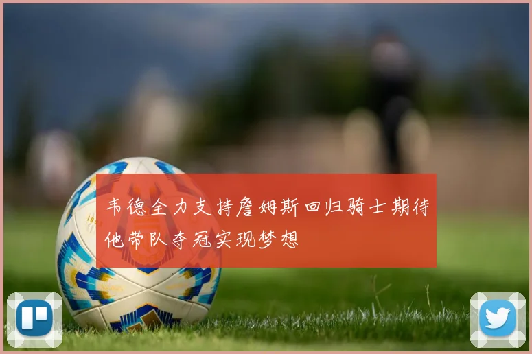 韦德全力支持詹姆斯回归骑士期待他带队夺冠实现梦想