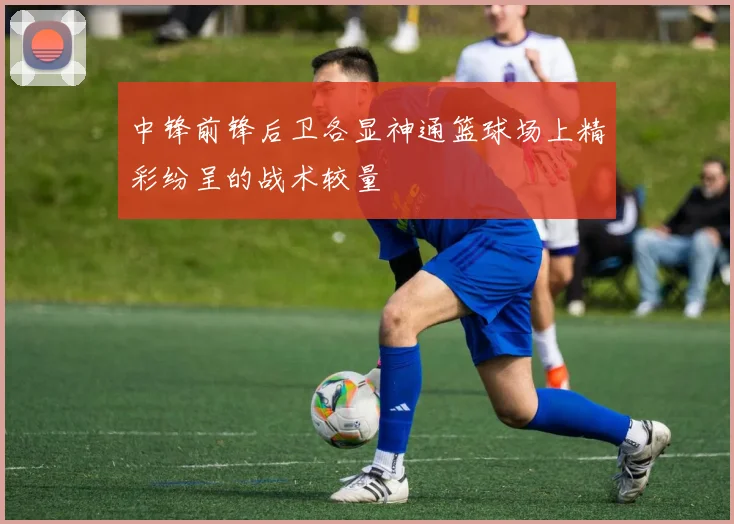 中锋前锋后卫各显神通篮球场上精彩纷呈的战术较量