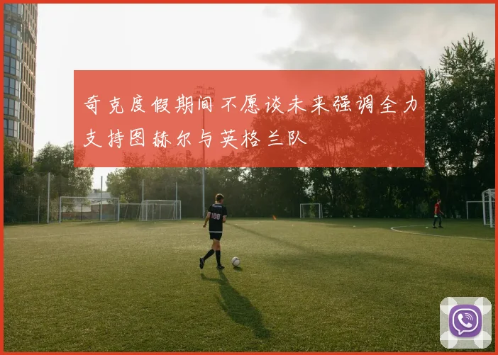 奇克度假期间不愿谈未来强调全力支持图赫尔与英格兰队