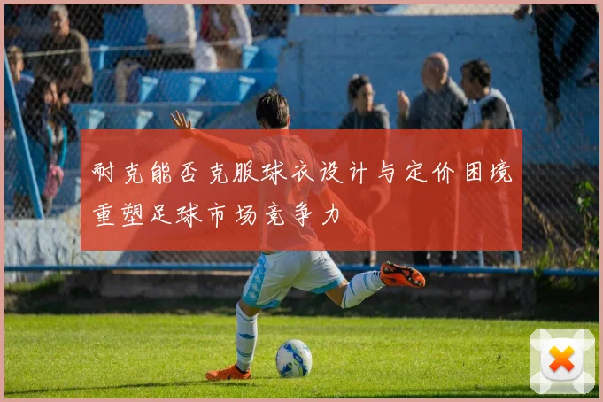 耐克能否克服球衣设计与定价困境重塑足球市场竞争力