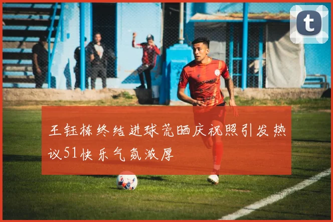 王钰栋终结进球荒晒庆祝照引发热议51快乐气氛浓厚