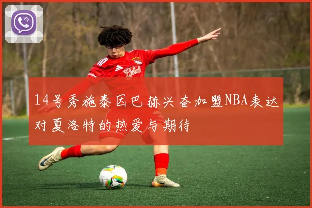 14号秀施泰因巴赫兴奋加盟NBA表达对夏洛特的热爱与期待