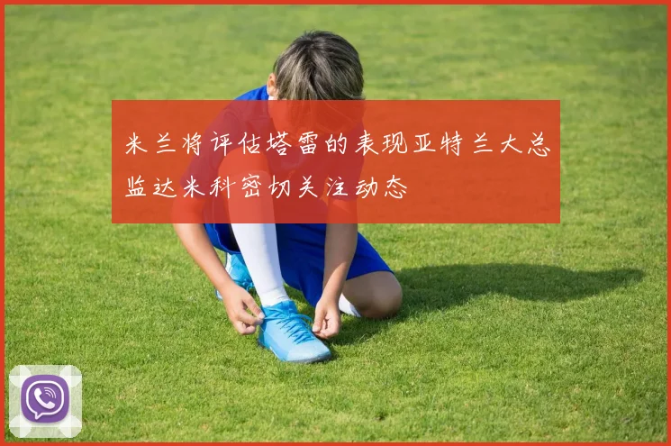 米兰将评估塔雷的表现亚特兰大总监达米科密切关注动态