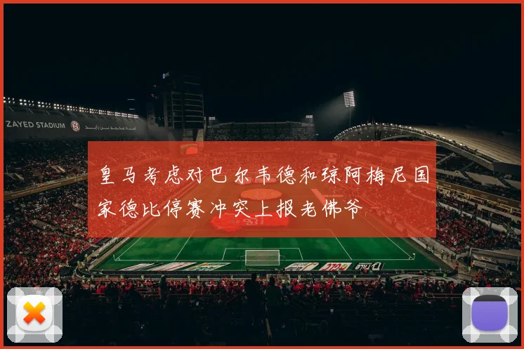 皇马考虑对巴尔韦德和琼阿梅尼国家德比停赛冲突上报老佛爷