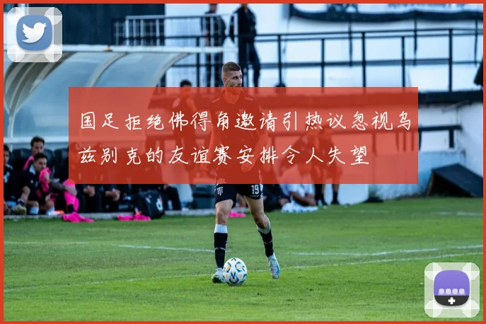 国足拒绝佛得角邀请引热议忽视乌兹别克的友谊赛安排令人失望