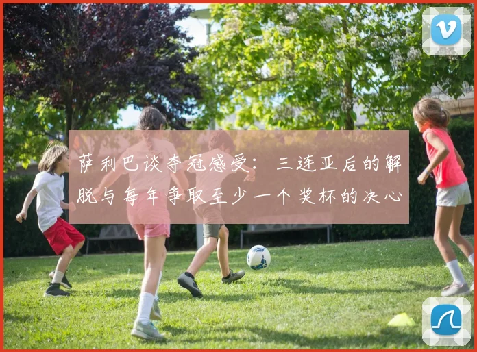 萨利巴谈夺冠感受：三连亚后的解脱与每年争取至少一个奖杯的决心