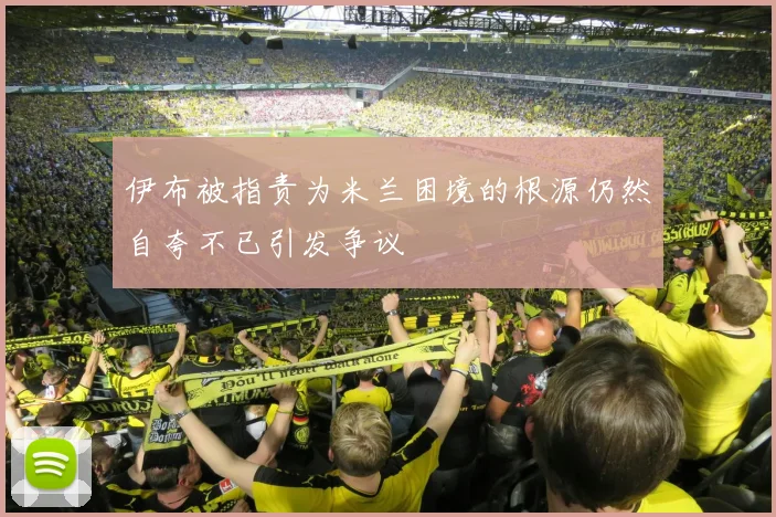 伊布被指责为米兰困境的根源仍然自夸不已引发争议