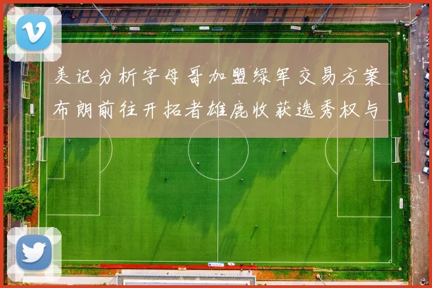 美记分析字母哥加盟绿军交易方案布朗前往开拓者雄鹿收获选秀权与年轻球员